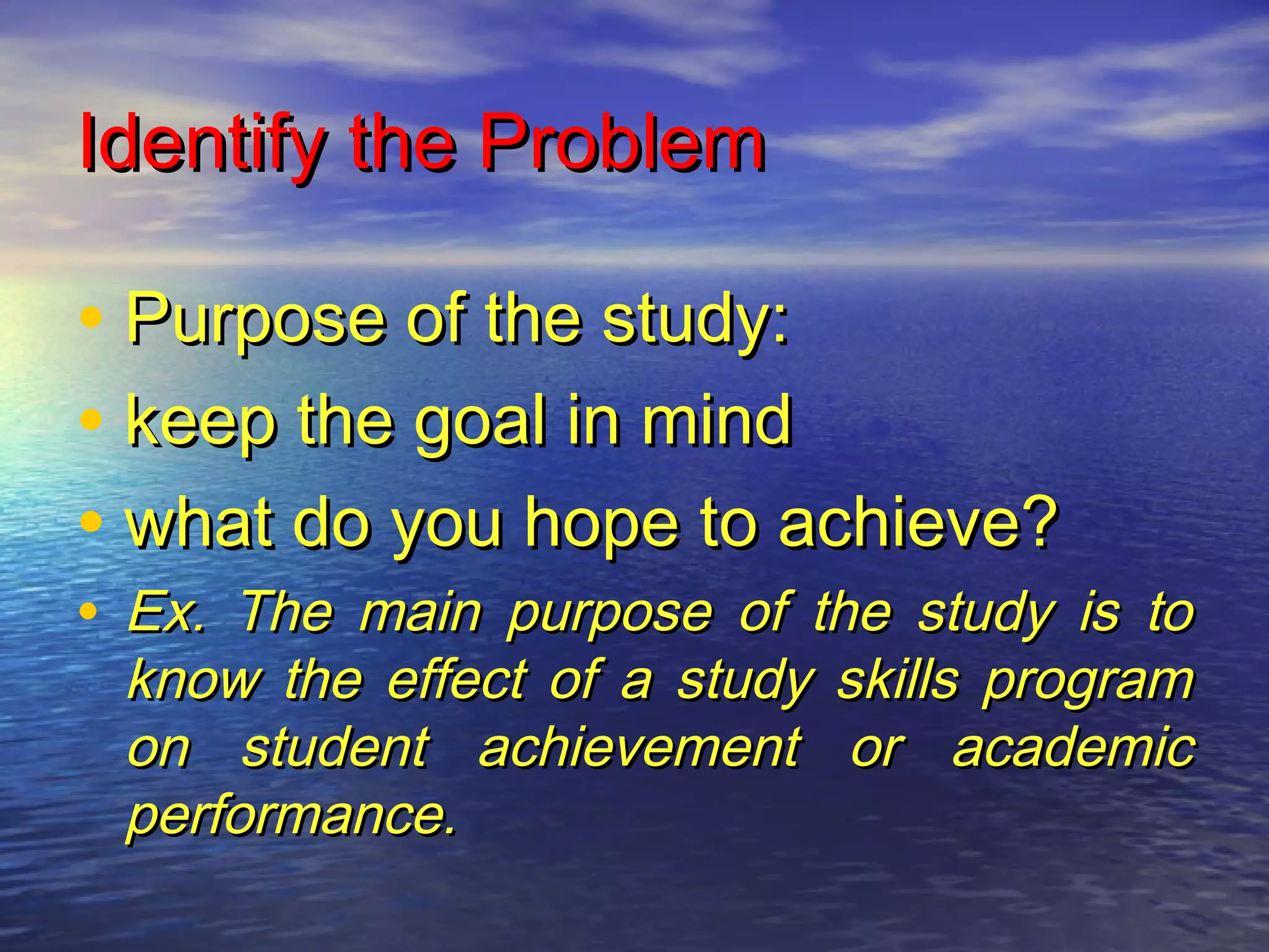 Identify the ProblemIdentify the Problem
• Purpose of the study:Purpose of the study:
• keep the goal in mindkeep the goal in mind
• what do you hope to achieve?what do you hope to achieve?
• Ex. The main purpose of the study is toEx. The main purpose of the study is to
know the effect of a study skills programknow the effect of a study skills program
on student achievement or academicon student achievement or academic
performance.performance.
 
