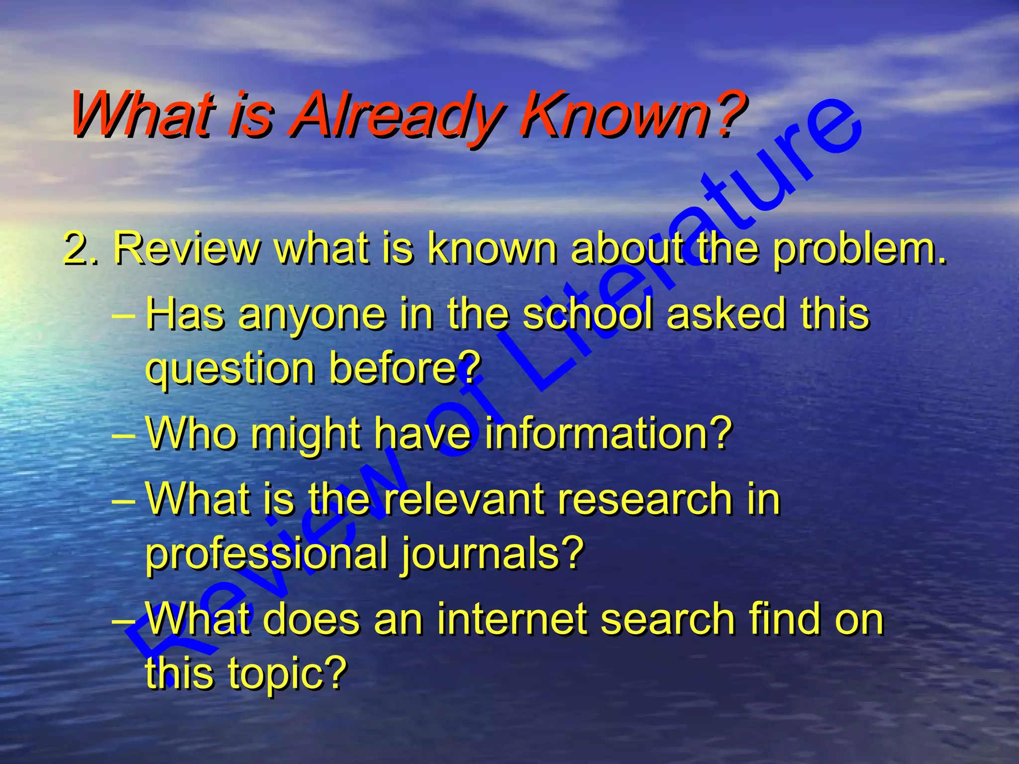 Review
of LiteratureWhat is Already Known?What is Already Known?
2. Review what is known about the problem.2. Review what is known about the problem.
– Has anyone in the school asked thisHas anyone in the school asked this
question before?question before?
– Who might have information?Who might have information?
– What is the relevant research inWhat is the relevant research in
professional journals?professional journals?
– What does an internet search find onWhat does an internet search find on
this topic?this topic?
 