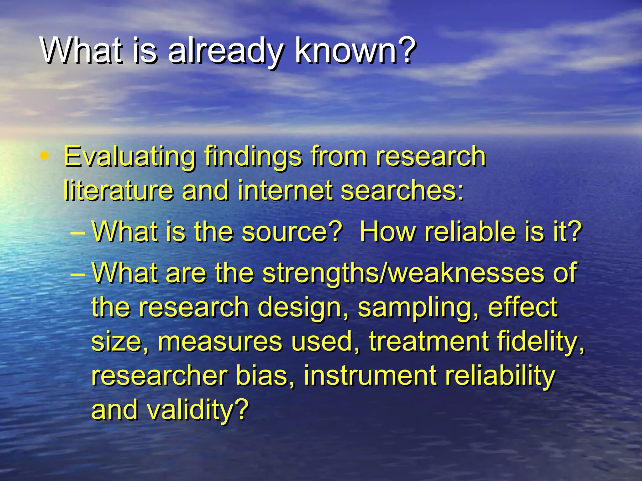 What is already known?What is already known?
• Evaluating findings from researchEvaluating findings from research
literature and internet searches:literature and internet searches:
– What is the source? How reliable is it?What is the source? How reliable is it?
– What are the strengths/weaknesses ofWhat are the strengths/weaknesses of
the research design, sampling, effectthe research design, sampling, effect
size, measures used, treatment fidelity,size, measures used, treatment fidelity,
researcher bias, instrument reliabilityresearcher bias, instrument reliability
and validity?and validity?
 