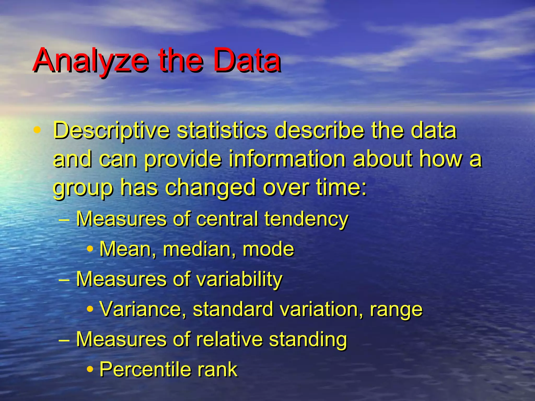 Analyze the DataAnalyze the Data
• Descriptive statistics describe the dataDescriptive statistics describe the data
and can provide information about how aand can provide information about how a
group has changed over time:group has changed over time:
– Measures of central tendencyMeasures of central tendency
• Mean, median, modeMean, median, mode
– Measures of variabilityMeasures of variability
• Variance, standard variation, rangeVariance, standard variation, range
– Measures of relative standingMeasures of relative standing
• Percentile rankPercentile rank
 