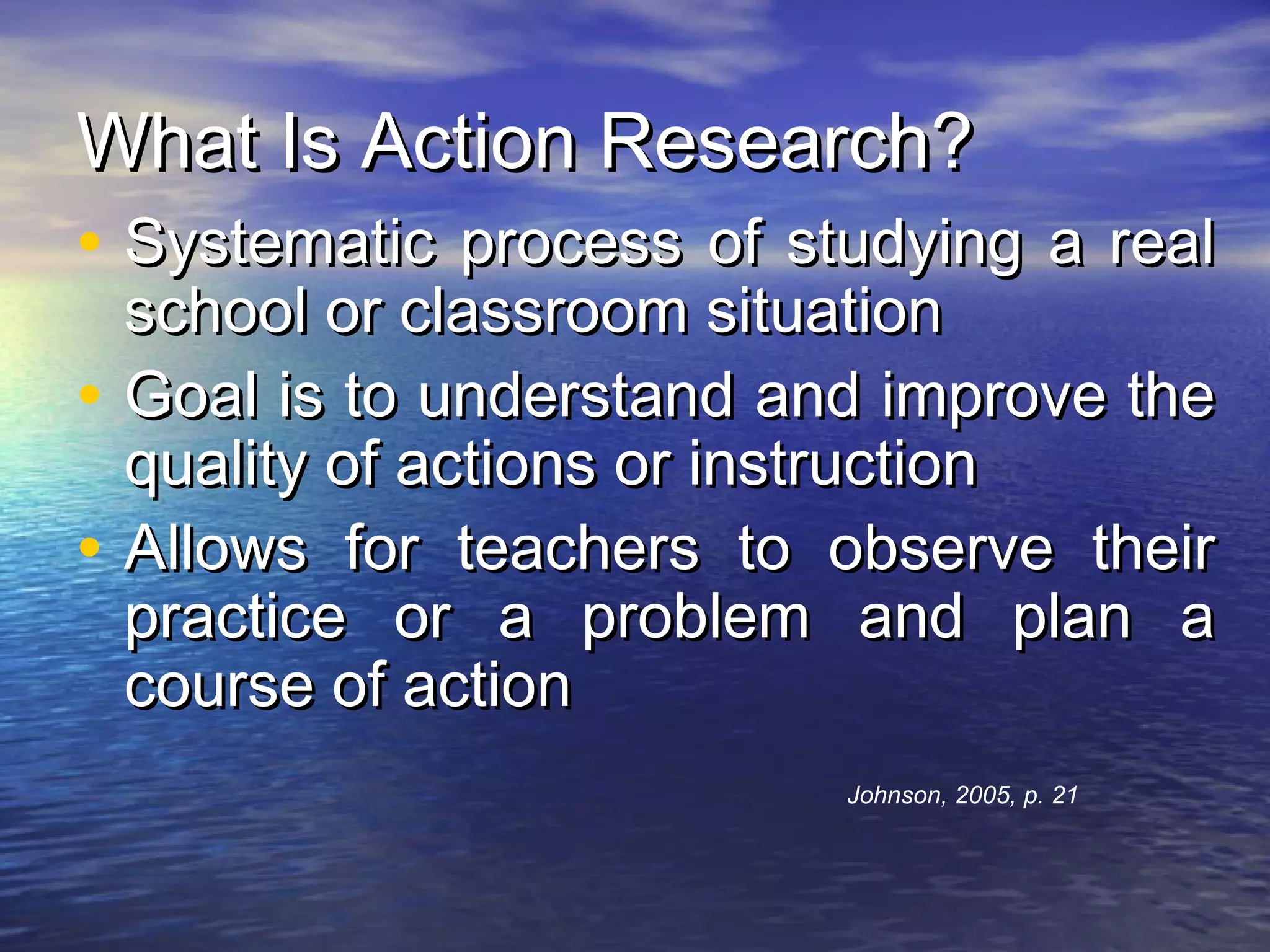 What Is Action Research?What Is Action Research?
• Systematic process of studying a realSystematic process of studying a real
school or classroom situationschool or classroom situation
• Goal is to understand and improve theGoal is to understand and improve the
quality of actions or instructionquality of actions or instruction
• Allows for teachers to observe theirAllows for teachers to observe their
practice or a problem and plan apractice or a problem and plan a
course of actioncourse of action
Johnson, 2005, p. 21
 