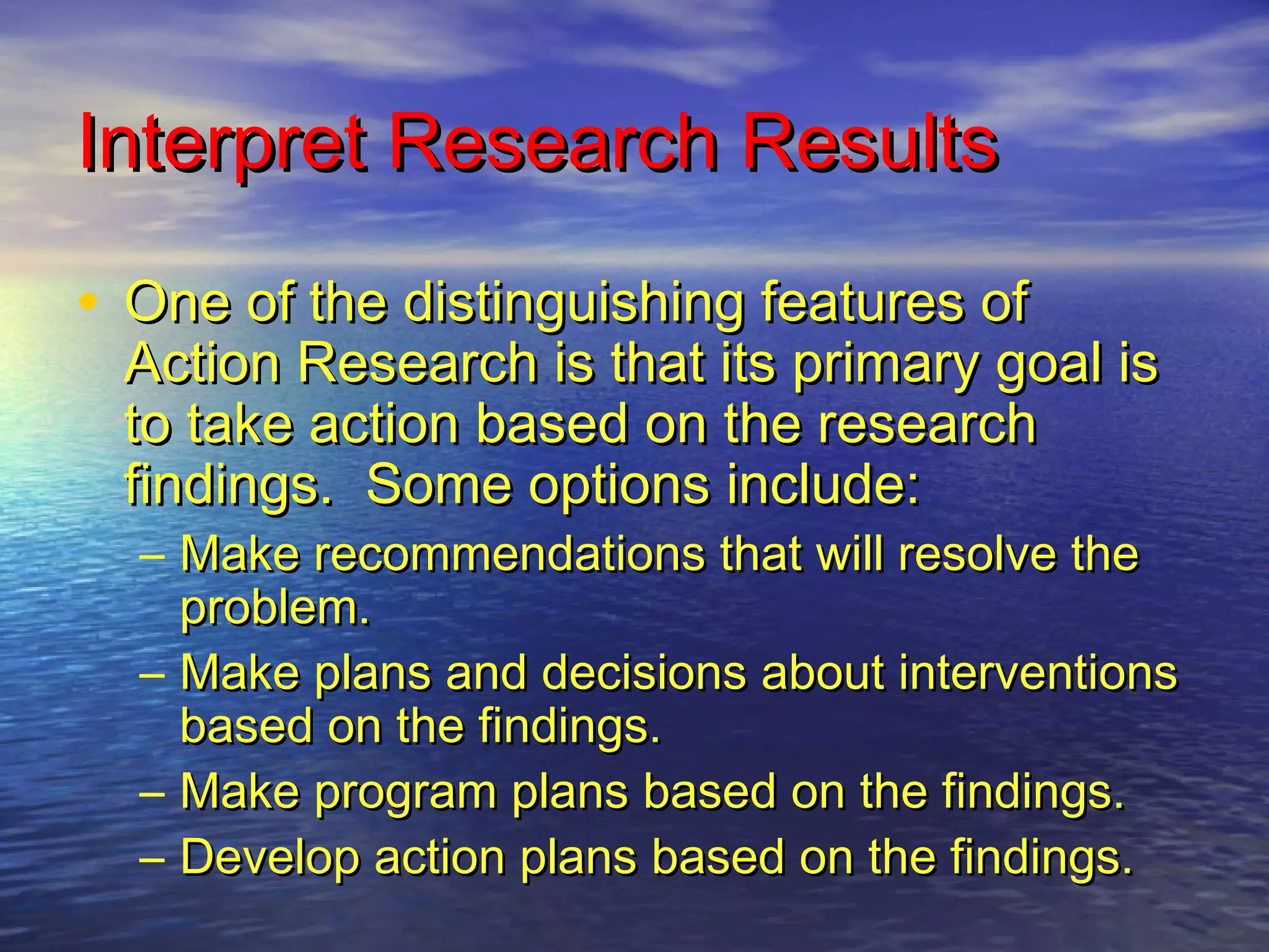 Interpret Research ResultsInterpret Research Results
• One of the distinguishing features ofOne of the distinguishing features of
Action Research is that its primary goal isAction Research is that its primary goal is
to take action based on the researchto take action based on the research
findings. Some options include:findings. Some options include:
– Make recommendations that will resolve theMake recommendations that will resolve the
problem.problem.
– Make plans and decisions about interventionsMake plans and decisions about interventions
based on the findings.based on the findings.
– Make program plans based on the findings.Make program plans based on the findings.
– Develop action plans based on the findings.Develop action plans based on the findings.
 