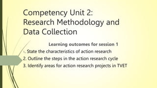 Competency Unit 2:
Research Methodology and
Data Collection
Learning outcomes for session 1
1. State the characteristics of action research
2. Outline the steps in the action research cycle
3. Identify areas for action research projects in TVET
 