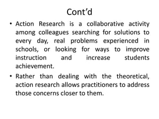 Cont’d
• Action Research is a collaborative activity
among colleagues searching for solutions to
every day, real problems experienced in
schools, or looking for ways to improve
instruction and increase students
achievement.
• Rather than dealing with the theoretical,
action research allows practitioners to address
those concerns closer to them.
 
