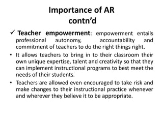 Importance of AR
contn’d
 Teacher empowerment: empowerment entails
professional autonomy, accountability and
commitment of teachers to do the right things right.
• It allows teachers to bring in to their classroom their
own unique expertise, talent and creativity so that they
can implement instructional programs to best meet the
needs of their students.
• Teachers are allowed even encouraged to take risk and
make changes to their instructional practice whenever
and wherever they believe it to be appropriate.
 