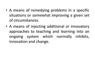 • A means of remedying problems in a specific
situations or somewhat improving a given set
of circumstances.
• A means of injecting additional or innovatory
approaches to teaching and learning into an
ongoing system which normally inhibits,
innovation and change.
 