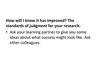 How will I know it has improved? The
standards of judgment for your research:
• Ask your learning partner to give you some
ideas about what success might look like. Ask
other colleagues.
 