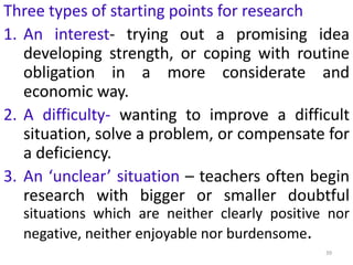 39
Three types of starting points for research
1. An interest- trying out a promising idea
developing strength, or coping with routine
obligation in a more considerate and
economic way.
2. A difficulty- wanting to improve a difficult
situation, solve a problem, or compensate for
a deficiency.
3. An ‘unclear’ situation – teachers often begin
research with bigger or smaller doubtful
situations which are neither clearly positive nor
negative, neither enjoyable nor burdensome.
 