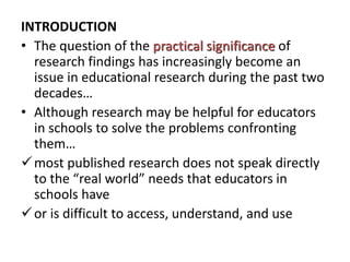 INTRODUCTION
• The question of the practical significance of
research findings has increasingly become an
issue in educational research during the past two
decades…
• Although research may be helpful for educators
in schools to solve the problems confronting
them…
most published research does not speak directly
to the “real world” needs that educators in
schools have
or is difficult to access, understand, and use
 