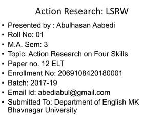 Action Research: LSRW
• Presented by : Abulhasan Aabedi
• Roll No: 01
• M.A. Sem: 3
• Topic: Action Research on Four Skills
• Paper no. 12 ELT
• Enrollment No: 2069108420180001
• Batch: 2017-19
• Email Id: abediabul@gmail.com
• Submitted To: Department of English MK
Bhavnagar University
 