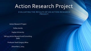 Action Research Project
EVALUATING THE RESULTS OF AN ACTION RESEARCH
PROJECT.
Action Research Project
Holley Jacobs
Kaplan University
GM 505 Action Research and Consulting
Skills
Professor Heidi Gregory Mina
December 7, 2014
 