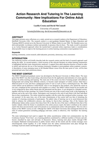 Networked Learning 2006
Action Research And Tutoring In The Learning
Community: New Implications For Online Adult
Education
Lucilla Crosta and David McConnell
University of Lancaster
lcrosta@kelidon.org, david.mcconnell@lancaster.ac.uk
ABSTRACT
This paper presents some reflections on a study carried out as research student at the Department of Education,
Sheffield University (UK). The research context is a post-graduate blended Master in Open Education and
Training (MOET) carried out at the Bocconi University in Milano (Italy) in year 2004. The blended course was
delivered partially via distance (online) and partially in presence (face-to-face). The study overall is presented
as an Action Research approach where the teacher/tutor’s personal online experience leads to considerations
about possible ways to improve the learning process in online learning communities at post-graduate level.
Keywords
learning community, action research, adult education, proximity, democracy, trust, assessment.
INTRODUCTION
The following sections will briefly describe both the research context and the kind of research approach used
during the study. As second instance, a brief excursus of the relevant literature on online learning communities
is highlighted and their main characteristics analysed. A support from adult education theories is found in order
to justify and motivate the use of the learning community metaphor in post-graduate online academic contexts.
A description of some emerging issues in the blended Master course from the tutor point of view, will be then
presented and some final conclusions drawn.
THE MOET CONTEXT
The MOET blended post-graduate course was developed at the Bocconi University in Milan (Italy). The main
goal of the MOET was that of providing a theoretical basis for the application and realization of a more specific
practice in online teaching and learning. The main aim of the course was that of training people with different
backgrounds and coming from different contexts, to become expert designers of online courses, both from a
didactical point of view and from a pedagogical point of view as well as from a technological one. The 2004
course edition can be defined as 'cohort-based', since it was designed so that students, who started the course in
one year, completed all the coursework units together as a cohort. This MOET edition lasted for ten months and
it was composed by three online blocks plus the placement and the thesis. It was designed in a blended version,
together with face-to-face meetings, for a total of twenty per cent of the overall course work, at the beginning, in
between and at the end of the course. Participants were assessed at the end of each block with final individual
face-to-face examinations. The online interaction together with the works they produced online in groups, were
not assessed. At the same time, one of the main commitments of the course staff was that of sustaining the
creation of a learning community of participants. The added value of learning was in its social dimension that
tried to enhance the collaborative process, also during its face-to-face meetings. One of the features that
differentiate Italian online courses from those from UK is that the role of the tutor is different from that of the
teacher. Indeed, while the former is considered as the online process expert, the latter is defined as the content
expert who does not necessarily need to be present or to communicate online with participants. This was also a
feature of the MOET course as well. Although the UKOU (UK Open University) does distinguish between the
roles of content generation (including pedagogy) and tutor, online or otherwise, who ‘facilitates’ the learning
process.
The main technological tool used to support the online asynchronous written text communication was the
Conference System “First Class”, an e-learning platform constituted by a different numbers of forums and sub-
forums classified by topic and sub-topic of discussion. Hence, learning took place mainly through CMC
(Computer Mediated Communication) in public forums where all the emails and the written messages were
chronologically stored together. In a few limited cases the online communication took place through the
exchange of private emails and through the use of a common mailing list.
 