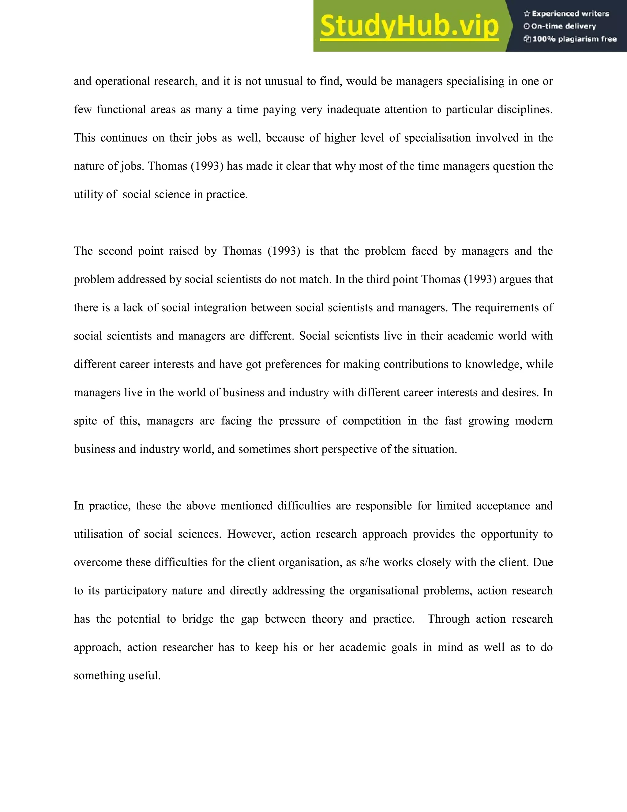 and operational research, and it is not unusual to find, would be managers specialising in one or
few functional areas as many a time paying very inadequate attention to particular disciplines.
This continues on their jobs as well, because of higher level of specialisation involved in the
nature of jobs. Thomas (1993) has made it clear that why most of the time managers question the
utility of social science in practice.
The second point raised by Thomas (1993) is that the problem faced by managers and the
problem addressed by social scientists do not match. In the third point Thomas (1993) argues that
there is a lack of social integration between social scientists and managers. The requirements of
social scientists and managers are different. Social scientists live in their academic world with
different career interests and have got preferences for making contributions to knowledge, while
managers live in the world of business and industry with different career interests and desires. In
spite of this, managers are facing the pressure of competition in the fast growing modern
business and industry world, and sometimes short perspective of the situation.
In practice, these the above mentioned difficulties are responsible for limited acceptance and
utilisation of social sciences. However, action research approach provides the opportunity to
overcome these difficulties for the client organisation, as s/he works closely with the client. Due
to its participatory nature and directly addressing the organisational problems, action research
has the potential to bridge the gap between theory and practice. Through action research
approach, action researcher has to keep his or her academic goals in mind as well as to do
something useful.
 
