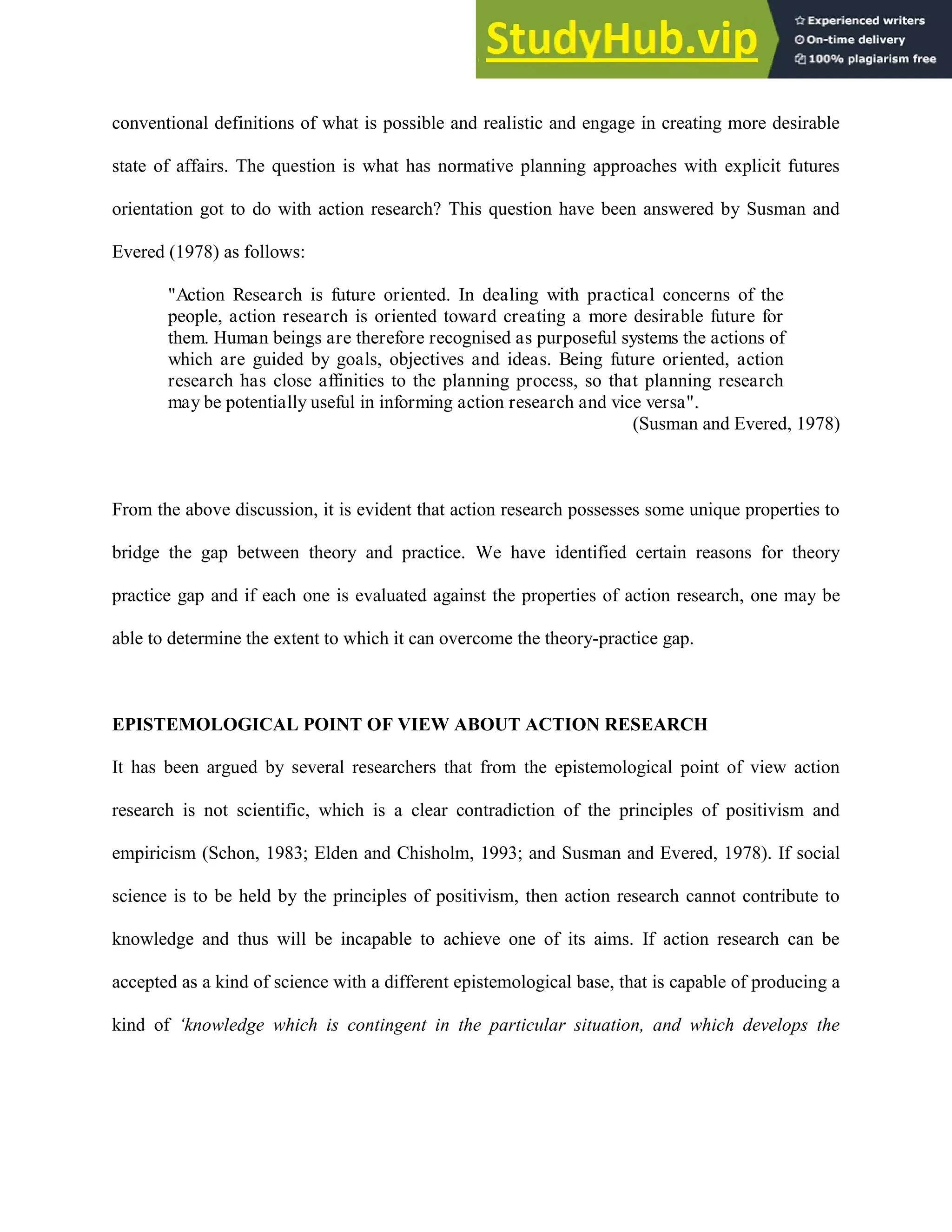 conventional definitions of what is possible and realistic and engage in creating more desirable
state of affairs. The question is what has normative planning approaches with explicit futures
orientation got to do with action research? This question have been answered by Susman and
Evered (1978) as follows:
"Action Research is future oriented. In dealing with practical concerns of the
people, action research is oriented toward creating a more desirable future for
them. Human beings are therefore recognised as purposeful systems the actions of
which are guided by goals, objectives and ideas. Being future oriented, action
research has close affinities to the planning process, so that planning research
may be potentially useful in informing action research and vice versa".
(Susman and Evered, 1978)
From the above discussion, it is evident that action research possesses some unique properties to
bridge the gap between theory and practice. We have identified certain reasons for theory
practice gap and if each one is evaluated against the properties of action research, one may be
able to determine the extent to which it can overcome the theory-practice gap.
EPISTEMOLOGICAL POINT OF VIEW ABOUT ACTION RESEARCH
It has been argued by several researchers that from the epistemological point of view action
research is not scientific, which is a clear contradiction of the principles of positivism and
empiricism (Schon, 1983; Elden and Chisholm, 1993; and Susman and Evered, 1978). If social
science is to be held by the principles of positivism, then action research cannot contribute to
knowledge and thus will be incapable to achieve one of its aims. If action research can be
accepted as a kind of science with a different epistemological base, that is capable of producing a
kind of ‘knowledge which is contingent in the particular situation, and which develops the
 
