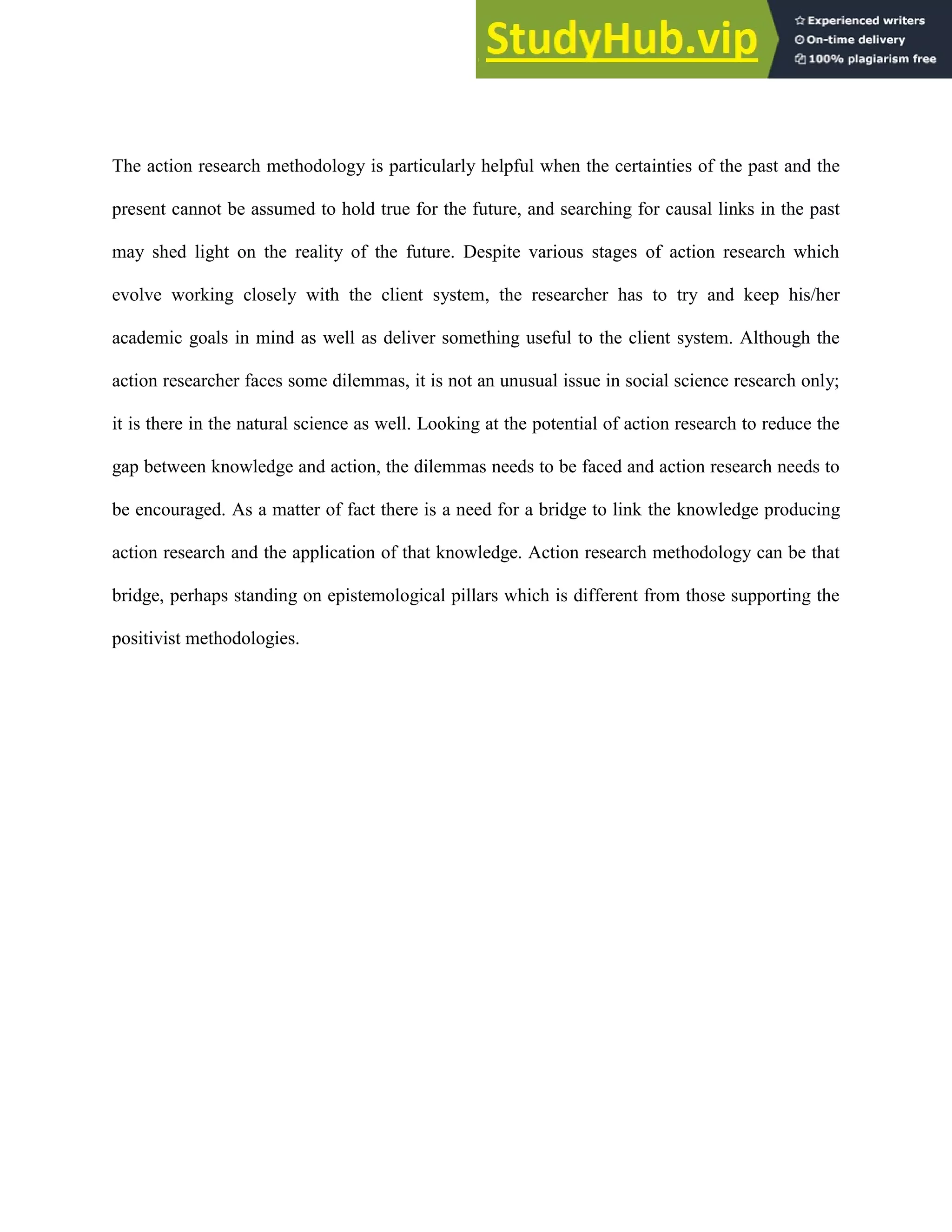 The action research methodology is particularly helpful when the certainties of the past and the
present cannot be assumed to hold true for the future, and searching for causal links in the past
may shed light on the reality of the future. Despite various stages of action research which
evolve working closely with the client system, the researcher has to try and keep his/her
academic goals in mind as well as deliver something useful to the client system. Although the
action researcher faces some dilemmas, it is not an unusual issue in social science research only;
it is there in the natural science as well. Looking at the potential of action research to reduce the
gap between knowledge and action, the dilemmas needs to be faced and action research needs to
be encouraged. As a matter of fact there is a need for a bridge to link the knowledge producing
action research and the application of that knowledge. Action research methodology can be that
bridge, perhaps standing on epistemological pillars which is different from those supporting the
positivist methodologies.
 