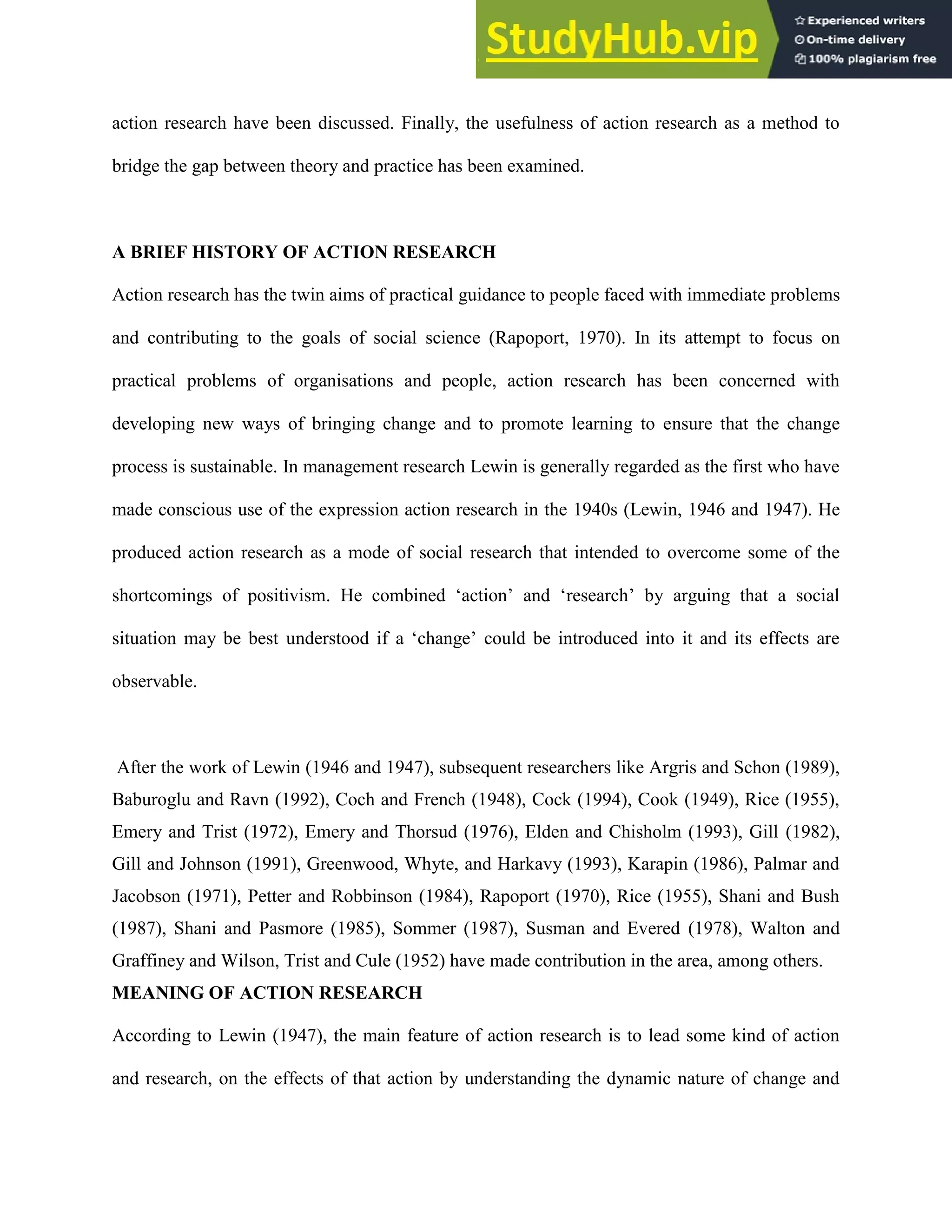 action research have been discussed. Finally, the usefulness of action research as a method to
bridge the gap between theory and practice has been examined.
A BRIEF HISTORY OF ACTION RESEARCH
Action research has the twin aims of practical guidance to people faced with immediate problems
and contributing to the goals of social science (Rapoport, 1970). In its attempt to focus on
practical problems of organisations and people, action research has been concerned with
developing new ways of bringing change and to promote learning to ensure that the change
process is sustainable. In management research Lewin is generally regarded as the first who have
made conscious use of the expression action research in the 1940s (Lewin, 1946 and 1947). He
produced action research as a mode of social research that intended to overcome some of the
shortcomings of positivism. He combined „action‟ and „research‟ by arguing that a social
situation may be best understood if a „change‟ could be introduced into it and its effects are
observable.
After the work of Lewin (1946 and 1947), subsequent researchers like Argris and Schon (1989),
Baburoglu and Ravn (1992), Coch and French (1948), Cock (1994), Cook (1949), Rice (1955),
Emery and Trist (1972), Emery and Thorsud (1976), Elden and Chisholm (1993), Gill (1982),
Gill and Johnson (1991), Greenwood, Whyte, and Harkavy (1993), Karapin (1986), Palmar and
Jacobson (1971), Petter and Robbinson (1984), Rapoport (1970), Rice (1955), Shani and Bush
(1987), Shani and Pasmore (1985), Sommer (1987), Susman and Evered (1978), Walton and
Graffiney and Wilson, Trist and Cule (1952) have made contribution in the area, among others.
MEANING OF ACTION RESEARCH
According to Lewin (1947), the main feature of action research is to lead some kind of action
and research, on the effects of that action by understanding the dynamic nature of change and
 