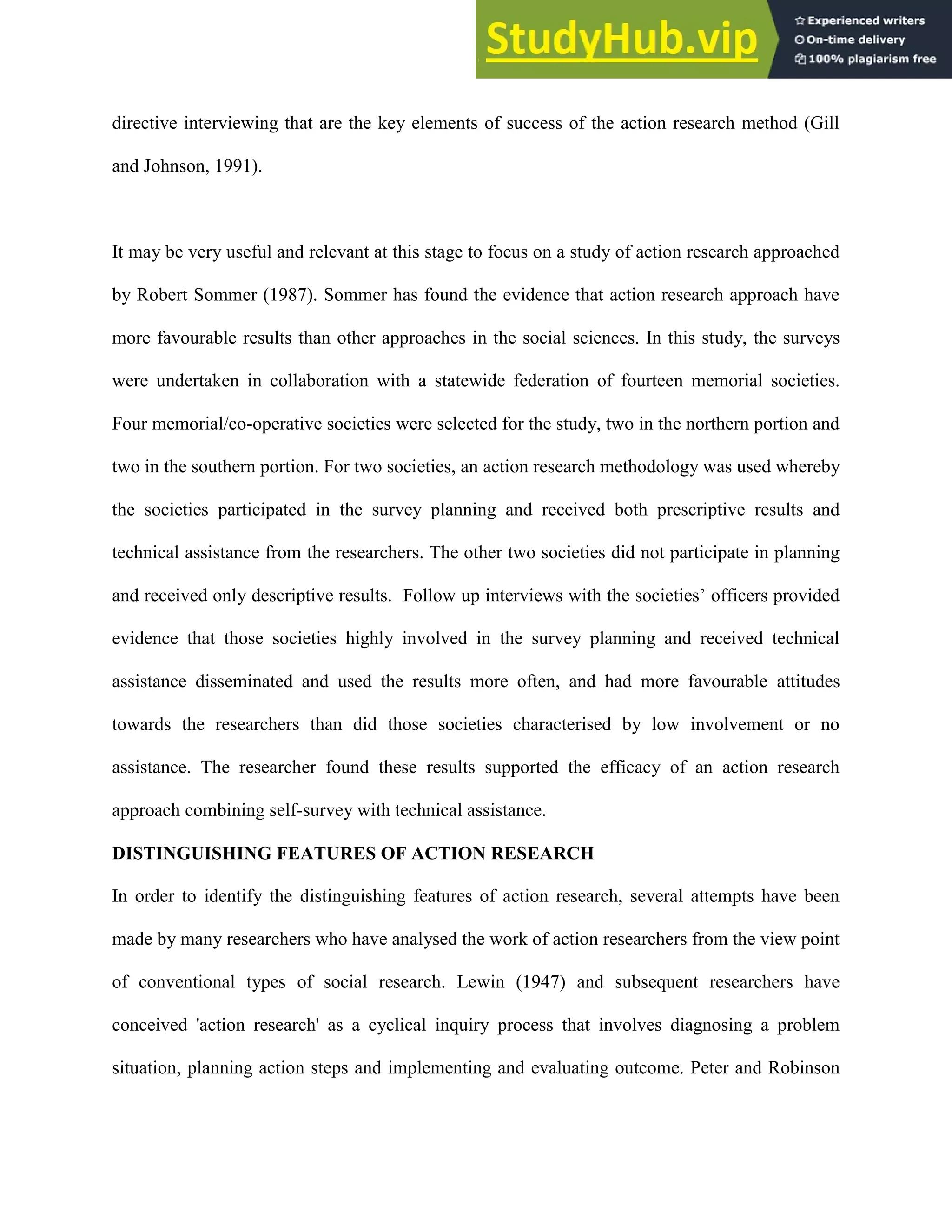 directive interviewing that are the key elements of success of the action research method (Gill
and Johnson, 1991).
It may be very useful and relevant at this stage to focus on a study of action research approached
by Robert Sommer (1987). Sommer has found the evidence that action research approach have
more favourable results than other approaches in the social sciences. In this study, the surveys
were undertaken in collaboration with a statewide federation of fourteen memorial societies.
Four memorial/co-operative societies were selected for the study, two in the northern portion and
two in the southern portion. For two societies, an action research methodology was used whereby
the societies participated in the survey planning and received both prescriptive results and
technical assistance from the researchers. The other two societies did not participate in planning
and received only descriptive results. Follow up interviews with the societies‟ officers provided
evidence that those societies highly involved in the survey planning and received technical
assistance disseminated and used the results more often, and had more favourable attitudes
towards the researchers than did those societies characterised by low involvement or no
assistance. The researcher found these results supported the efficacy of an action research
approach combining self-survey with technical assistance.
DISTINGUISHING FEATURES OF ACTION RESEARCH
In order to identify the distinguishing features of action research, several attempts have been
made by many researchers who have analysed the work of action researchers from the view point
of conventional types of social research. Lewin (1947) and subsequent researchers have
conceived 'action research' as a cyclical inquiry process that involves diagnosing a problem
situation, planning action steps and implementing and evaluating outcome. Peter and Robinson
 