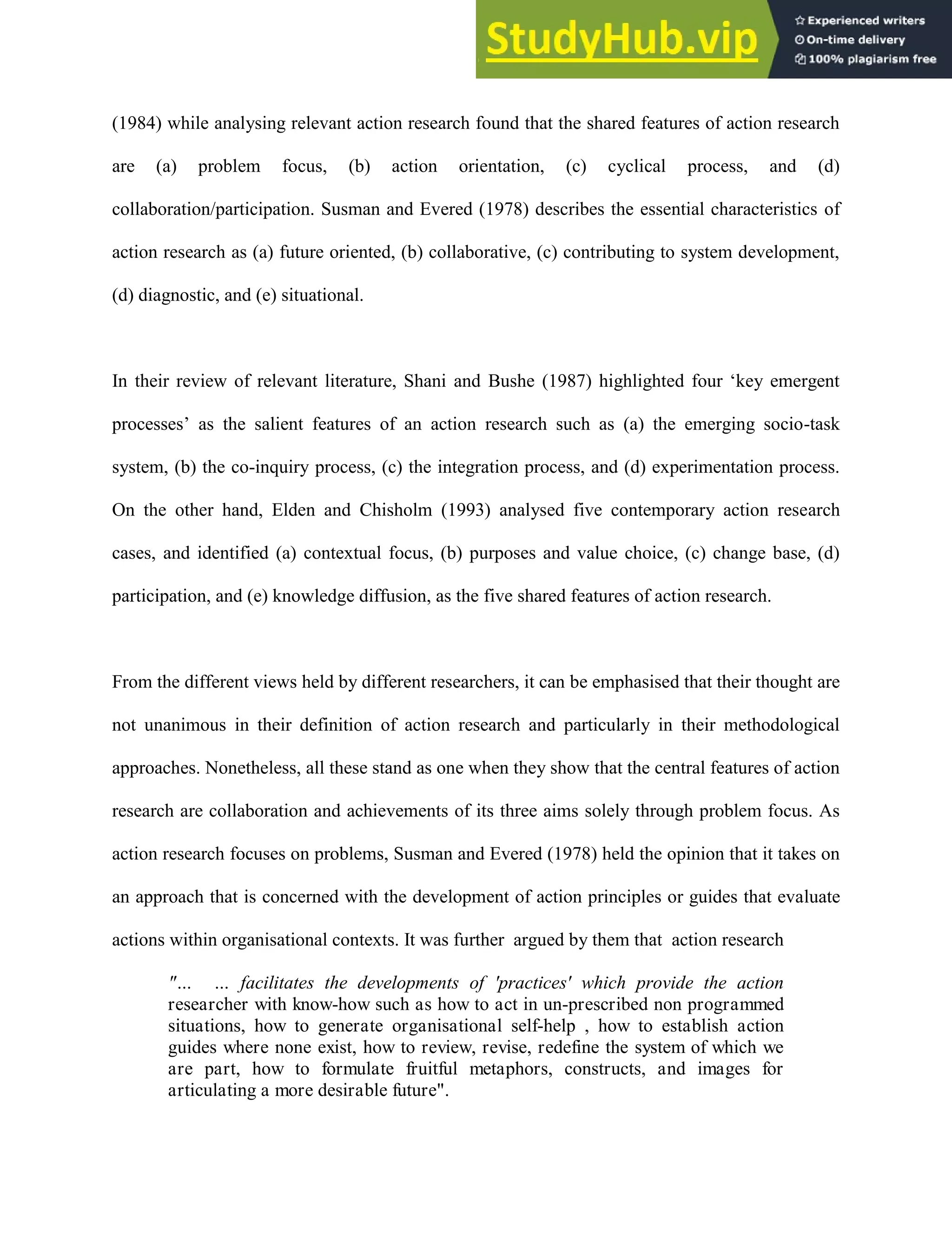 (1984) while analysing relevant action research found that the shared features of action research
are (a) problem focus, (b) action orientation, (c) cyclical process, and (d)
collaboration/participation. Susman and Evered (1978) describes the essential characteristics of
action research as (a) future oriented, (b) collaborative, (c) contributing to system development,
(d) diagnostic, and (e) situational.
In their review of relevant literature, Shani and Bushe (1987) highlighted four „key emergent
processes‟ as the salient features of an action research such as (a) the emerging socio-task
system, (b) the co-inquiry process, (c) the integration process, and (d) experimentation process.
On the other hand, Elden and Chisholm (1993) analysed five contemporary action research
cases, and identified (a) contextual focus, (b) purposes and value choice, (c) change base, (d)
participation, and (e) knowledge diffusion, as the five shared features of action research.
From the different views held by different researchers, it can be emphasised that their thought are
not unanimous in their definition of action research and particularly in their methodological
approaches. Nonetheless, all these stand as one when they show that the central features of action
research are collaboration and achievements of its three aims solely through problem focus. As
action research focuses on problems, Susman and Evered (1978) held the opinion that it takes on
an approach that is concerned with the development of action principles or guides that evaluate
actions within organisational contexts. It was further argued by them that action research
"… … facilitates the developments of 'practices' which provide the action
researcher with know-how such as how to act in un-prescribed non programmed
situations, how to generate organisational self-help , how to establish action
guides where none exist, how to review, revise, redefine the system of which we
are part, how to formulate fruitful metaphors, constructs, and images for
articulating a more desirable future".
 