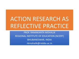 ACTION RESEARCH AS
REFLECTIVE PRACTICE
PROF. RAMAKANTA MOHALIK
REGIONAL INSTITUTE OF EDUCATION (NCERT)
BHUBANESWAR, INDIA
rkmohalik@riebbs.ac.in
 