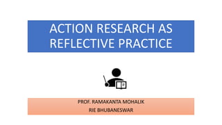 ACTION RESEARCH AS
REFLECTIVE PRACTICE
PROF. RAMAKANTA MOHALIK
RIE BHUBANESWAR
 