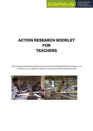 ACTION RESEARCH BOOKLET
FOR
TEACHERS
We could see already that this project was very important. It builds teacher capacity, it helps us, and
it will help us in our profession, especially as classroom teachers (A classroom teacher)
 