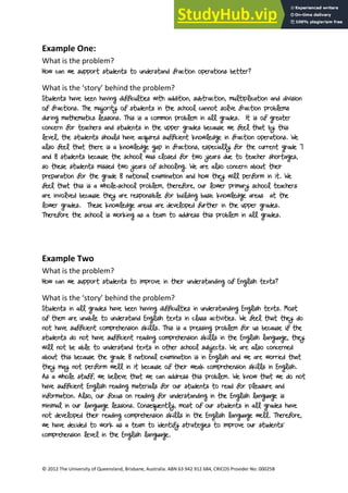 10
© 2012 The University of Queensland, Brisbane, Australia. ABN 63 942 912 684, CRICOS Provider No: 00025B
Example One:
What is the problem?
How can we support students to understand fraction operations better?
What is the ‘story’ behind the problem?
Students have been having difficulties with addition, subtraction, multiplication and division
of fractions. The majority of students in the school cannot solve fraction problems
during mathematics lessons. This is a common problem in all grades. It is of greater
concern for teachers and students in the upper grades because we feel that by this
level, the students should have acquired sufficient knowledge in fraction operations. We
also feel that there is a knowledge gap in fractions, especially for the current grade 7
and 8 students because the school was closed for two years due to teacher shortages,
so these students missed two years of schooling. We are also concern about their
preparation for the grade 8 national examination and how they will perform in it. We
feel that this is a whole-school problem, therefore, our lower primary school teachers
are involved because they are responsible for building basic knowledge areas at the
lower grades. These knowledge areas are developed further in the upper grades.
Therefore the school is working as a team to address this problem in all grades.
Example Two
What is the problem?
How can we support students to improve in their understanding of English texts?
What is the ‘story’ behind the problem?
Students in all grades have been having difficulties in understanding English texts. Most
of them are unable to understand English texts in class activities. We feel that they do
not have sufficient comprehension skills. This is a pressing problem for us because if the
students do not have sufficient reading comprehension skills in the English language, they
will not be able to understand texts in other school subjects. We are also concerned
about this because the grade 8 national examination is in English and we are worried that
they may not perform well in it because of their weak comprehension skills in English.
As a whole staff, we believe that we can address this problem. We know that we do not
have sufficient English reading materials for our students to read for pleasure and
information. Also, our focus on reading for understanding in the English language is
minimal in our language lessons. Consequently, most of our students in all grades have
not developed their reading comprehension skills in the English language well. Therefore,
we have decided to work as a team to identify strategies to improve our students’
comprehension level in the English language.
 