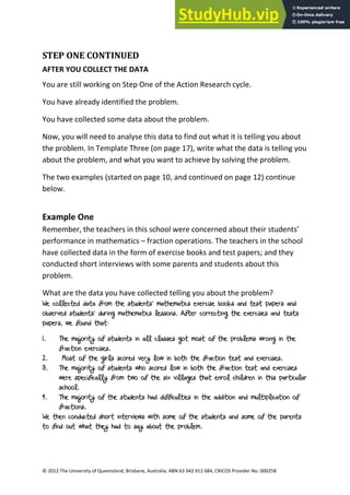 14
© 2012 The University of Queensland, Brisbane, Australia. ABN 63 942 912 684, CRICOS Provider No: 00025B
STEP ONE CONTINUED
AFTER YOU COLLECT THE DATA
You are still working on Step One of the Action Research cycle.
You have already identified the problem.
You have collected some data about the problem.
Now, you will need to analyse this data to find out what it is telling you about
the problem. In Template Three (on page 17), write what the data is telling you
about the problem, and what you want to achieve by solving the problem.
The two examples (started on page 10, and continued on page 12) continue
below.
Example One
Remember, the teachers in this school were concerned about their students’
performance in mathematics – fraction operations. The teachers in the school
have collected data in the form of exercise books and test papers; and they
conducted short interviews with some parents and students about this
problem.
What are the data you have collected telling you about the problem?
We collected data from the students’ mathematics exercise books and test papers and
observed students’ during mathematics lessons. After correcting the exercises and tests
papers, we found that:
1. The majority of students in all classes got most of the problems wrong in the
fraction exercises.
2. Most of the girls scored very low in both the fraction test and exercises.
3. The majority of students who scored low in both the fraction test and exercises
were specifically from two of the six villages that enrol children in this particular
school.
4. The majority of the students had difficulties in the addition and multiplication of
fractions.
We then conducted short interviews with some of the students and some of the parents
to find out what they had to say about the problem.
 
