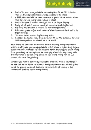 16
© 2012 The University of Queensland, Brisbane, Australia. ABN 63 942 912 684, CRICOS Provider No: 00025B
6. Most of the upper primary students love reading their PDH and MAL textbooks.
These are the only English books currently available in the school.
7. A little more than half the parents and about a quarter of the students stated
that there were no reading books available in school.
8. Most of the grade 3 students cannot yet read in the English language.
9. Nearly all of grade 4 students cannot yet comprehend simple English text.
10. But nearly half the grade 5 students can now read English texts.
11. In the upper grades, only a small number of students can comprehend text in the
English language.
12. The school has no students’ English reading books.
13. In addition, the teachers noted that, apart from PDH and MAL textbooks, there was
little reading material for student use in the school.
After looking at these data, we decided to focus on increasing reading comprehension
activities in all grades by encouraging students to tell stories in English during language
lessons and school assemblies. We also decided to improve the quality of English reading
texts by producing our own big books, and encouraging students to bring reading books
from their homes to be used during lessons. We also sought funding from our LLG
president for a new library building.
What do you want to achieve by solving this problem? What is your target?
We hope that we can improve our students’ reading comprehension level so that by the
end of the year, we can see at least some improvement for all students in their
comprehension levels of English reading materials.
 