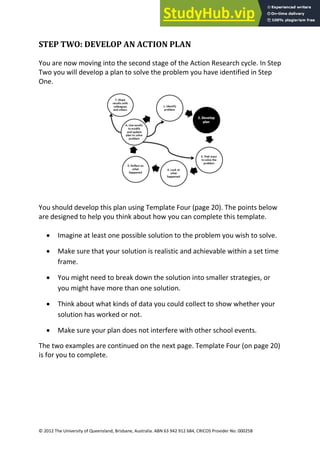 18
© 2012 The University of Queensland, Brisbane, Australia. ABN 63 942 912 684, CRICOS Provider No: 00025B
STEP TWO: DEVELOP AN ACTION PLAN
You are now moving into the second stage of the Action Research cycle. In Step
Two you will develop a plan to solve the problem you have identified in Step
One.
You should develop this plan using Template Four (page 20). The points below
are designed to help you think about how you can complete this template.
• Imagine at least one possible solution to the problem you wish to solve.
• Make sure that your solution is realistic and achievable within a set time
frame.
• You might need to break down the solution into smaller strategies, or
you might have more than one solution.
• Think about what kinds of data you could collect to show whether your
solution has worked or not.
• Make sure your plan does not interfere with other school events.
The two examples are continued on the next page. Template Four (on page 20)
is for you to complete.
 