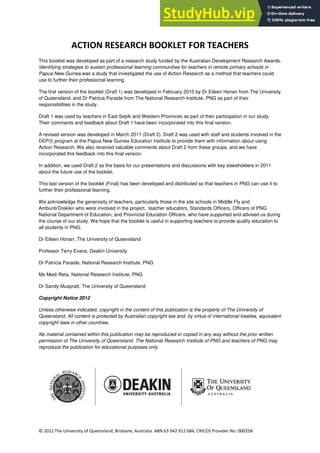 2
© 2012 The University of Queensland, Brisbane, Australia. ABN 63 942 912 684, CRICOS Provider No: 00025B
ACTION RESEARCH BOOKLET FOR TEACHERS
This booklet was developed as part of a research study funded by the Australian Development Research Awards.
Identifying strategies to sustain professional learning communities for teachers in remote primary schools in
Papua New Guinea was a study that investigated the use of Action Research as a method that teachers could
use to further their professional learning.
The first version of the booklet (Draft 1) was developed in February 2010 by Dr Eileen Honan from The University
of Queensland, and Dr Patricia Paraide from The National Research Institute, PNG as part of their
responsibilities in the study.
Draft 1 was used by teachers in East Sepik and Western Provinces as part of their participation in our study.
Their comments and feedback about Draft 1 have been incorporated into this final version.
A revised version was developed in March 2011 (Draft 2). Draft 2 was used with staff and students involved in the
DEP(I) program at the Papua New Guinea Education Institute to provide them with information about using
Action Research. We also received valuable comments about Draft 2 from these groups, and we have
incorporated this feedback into this final version.
In addition, we used Draft 2 as the basis for our presentations and discussions with key stakeholders in 2011
about the future use of the booklet.
This last version of the booklet (Final) has been developed and distributed so that teachers in PNG can use it to
further their professional learning.
We acknowledge the generosity of teachers, particularly those in the site schools in Middle Fly and
Ambunti/Drekikir who were involved in the project, teacher educators, Standards Officers, Officers of PNG
National Department of Education, and Provincial Education Officers, who have supported and advised us during
the course of our study. We hope that the booklet is useful in supporting teachers to provide quality education to
all students in PNG.
Dr Eileen Honan, The University of Queensland
Professor Terry Evans, Deakin University
Dr Patricia Paraide, National Research Institute, PNG
Ms Medi Reta, National Research Institute, PNG
Dr Sandy Muspratt, The University of Queensland
Copyright Notice 2012
Unless otherwise indicated, copyright in the content of this publication is the property of The University of
Queensland. All content is protected by Australian copyright law and, by virtue of international treaties, equivalent
copyright laws in other countries.
No material contained within this publication may be reproduced or copied in any way without the prior written
permission of The University of Queensland. The National Research Institute of PNG and teachers of PNG may
reproduce the publication for educational purposes only.
 