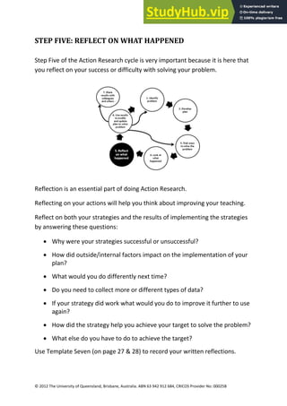 26
© 2012 The University of Queensland, Brisbane, Australia. ABN 63 942 912 684, CRICOS Provider No: 00025B
STEP FIVE: REFLECT ON WHAT HAPPENED
Step Five of the Action Research cycle is very important because it is here that
you reflect on your success or difficulty with solving your problem.
Reflection is an essential part of doing Action Research.
Reflecting on your actions will help you think about improving your teaching.
Reflect on both your strategies and the results of implementing the strategies
by answering these questions:
• Why were your strategies successful or unsuccessful?
• How did outside/internal factors impact on the implementation of your
plan?
• What would you do differently next time?
• Do you need to collect more or different types of data?
• If your strategy did work what would you do to improve it further to use
again?
• How did the strategy help you achieve your target to solve the problem?
• What else do you have to do to achieve the target?
Use Template Seven (on page 27 & 28) to record your written reflections.
 