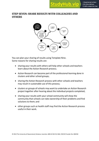 31
© 2012 The University of Queensland, Brisbane, Australia. ABN 63 942 912 684, CRICOS Provider No: 00025B
STEP SEVEN: SHARE RESULTS WITH COLLEAGUES AND
OTHERS
You can plan your sharing of results using Template Nine.
Some reasons for sharing results are:
• sharing your results with others will help other schools and teachers
learn about the Action Research process;
• Action Research can become part of the professional learning done in
clusters and other school groups;
• sharing the Action Research process with other schools and teachers
may result in sustainable use of this process;
• clusters or groups of schools may want to undertake an Action Research
project together after hearing about the individual projects completed;
• sharing your results with your school community will show the
community that schools can take ownership of their problems and find
solutions to them; and
• other groups such as health staff may find the Action Research process
useful in their work.
 
