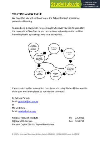 33
© 2012 The University of Queensland, Brisbane, Australia. ABN 63 942 912 684, CRICOS Provider No: 00025B
STARTING A NEW CYCLE
We hope that you will continue to use the Action Research process for
professional learning.
You can begin a new Action Research cycle whenever you like. You can start
the new cycle at Step One, or you can continue to investigate the problem
from this project by starting a new cycle at Step Two.
If you require further information or assistance in using this booklet or want to
share your work then please do not hesitate to contact:
Dr Patricia Paraide
Email:pparaide@nri.org.pg
or
Ms Medi Reta
Email: mreta@nri.org.pg
National Research Institute Ph: 326 0213
PO Box 5854, Boroko, Fax: 326 0213
National Capital District, Papua New Guinea
 