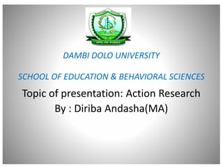 DAMBI DOLO UNIVERSITY
SCHOOL OF EDUCATION & BEHAVIORAL SCIENCES
Topic of presentation: Action Research
By : Diriba Andasha(MA)
 