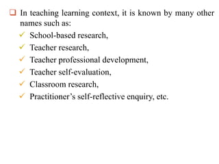  In teaching learning context, it is known by many other
names such as:
 School-based research,
 Teacher research,
 Teacher professional development,
 Teacher self-evaluation,
 Classroom research,
 Practitioner’s self-reflective enquiry, etc.
 