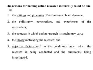 The reasons for naming action research differently could be due
to:
1. the settings and processes of action research are dynamic;
2. the philosophy, perspectives, and experiences of the
researchers;
3. the contexts in which action research is sought may vary;
4. the theory motivating the research; and
5. objective factors such as the conditions under which the
research is being conducted and the question(s) being
investigated.
 