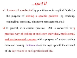 …cont’d
 A research conducted by practitioners in applied fields for
the purpose of solving a specific problem (eg teaching,
counseling, assessing, classroom management, etc.)
 In general, in a current practice, AR is conceived as a
practical way of looking at one’s own individual, professional,
and environmental concerns with a purpose of understanding
these and causing betterment and /or cope up with the demand
of the day related to one’s professional life.
 