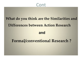 Cont
What do you think are the Similarities and
Differences between Action Research
and
Formal/conventional Research ?
 