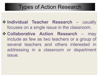 Types of Action Research
 Individual Teacher Research – usually
focuses on a single issue in the classroom.
 Collaborative Action Research – may
include as few as two teachers or a group of
several teachers and others interested in
addressing in a classroom or department
issue.
 
