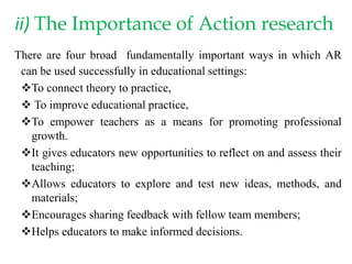 ii) The Importance of Action research
There are four broad fundamentally important ways in which AR
can be used successfully in educational settings:
To connect theory to practice,
 To improve educational practice,
To empower teachers as a means for promoting professional
growth.
It gives educators new opportunities to reflect on and assess their
teaching;
Allows educators to explore and test new ideas, methods, and
materials;
Encourages sharing feedback with fellow team members;
Helps educators to make informed decisions.
 