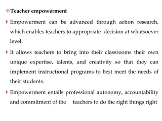 Teacher empowerment
 Empowerment can be advanced through action research,
which enables teachers to appropriate decision at whatsoever
level.
 It allows teachers to bring into their classrooms their own
unique expertise, talents, and creativity so that they can
implement instructional programs to best meet the needs of
their students.
 Empowerment entails professional autonomy, accountability
and commitment of the teachers to do the right things right
 