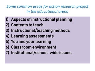 Some common areas for action research project
in the educational arena
1) Aspects of instructional planning
2) Contents to teach
3) Instructional/teaching methods
4) Learning assessments
5) You and your learning
6) Classroom environment
7) Institutional/school-wide issues,
 