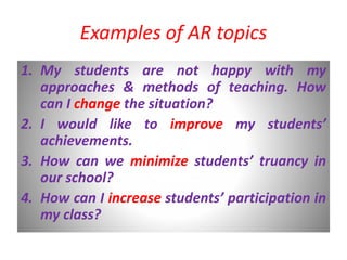 Examples of AR topics
1. My students are not happy with my
approaches & methods of teaching. How
can I change the situation?
2. I would like to improve my students’
achievements.
3. How can we minimize students’ truancy in
our school?
4. How can I increase students’ participation in
my class?
 