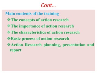 Cont…
Main contents of the training
The concepts of action research
The importance of action research
The characteristics of action research
Basic process of action research
Action Research planning, presentation and
report
 