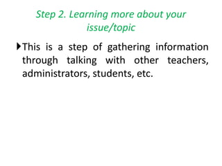 Step 2. Learning more about your
issue/topic
This is a step of gathering information
through talking with other teachers,
administrators, students, etc.
 