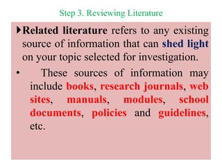 Step 3. Reviewing Literature
Related literature refers to any existing
source of information that can shed light
on your topic selected for investigation.
• These sources of information may
include books, research journals, web
sites, manuals, modules, school
documents, policies and guidelines,
etc.
 