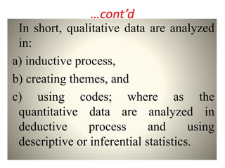 …cont’d
In short, qualitative data are analyzed
in:
a) inductive process,
b) creating themes, and
c) using codes; where as the
quantitative data are analyzed in
deductive process and using
descriptive or inferential statistics.
 