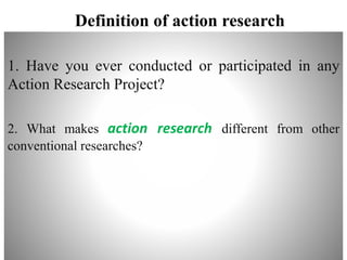 Definition of action research
1. Have you ever conducted or participated in any
Action Research Project?
2. What makes action research different from other
conventional researches?
 