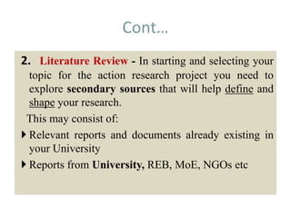 Cont…
2. Literature Review - In starting and selecting your
topic for the action research project you need to
explore secondary sources that will help define and
shape your research.
This may consist of:
 Relevant reports and documents already existing in
your University
 Reports from University, REB, MoE, NGOs etc
 