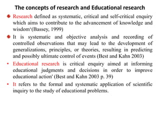 The concepts of research and Educational research
Research defined as systematic, critical and self-critical enquiry
which aims to contribute to the advancement of knowledge and
wisdom‘(Bassey, 1999)
It is systematic and objective analysis and recording of
controlled observations that may lead to the development of
generalizations, principles, or theories, resulting in predicting
and possibly ultimate control of events (Best and Kahn 2003)
• Educational research is critical enquiry aimed at informing
educational judgments and decisions in order to improve
educational action' (Best and Kahn 2003 p. 39)
• It refers to the formal and systematic application of scientific
inquiry to the study of educational problems.
 